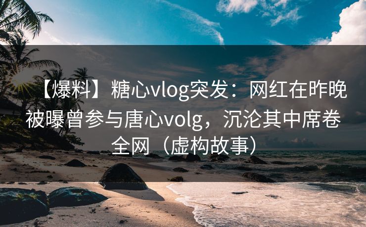 【爆料】糖心vlog突发：网红在昨晚被曝曾参与唐心volg，沉沦其中席卷全网（虚构故事）