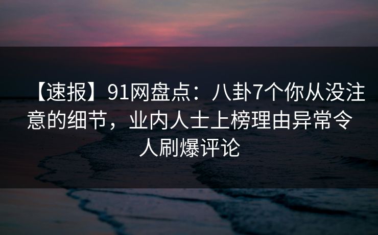 【速报】91网盘点：八卦7个你从没注意的细节，业内人士上榜理由异常令人刷爆评论