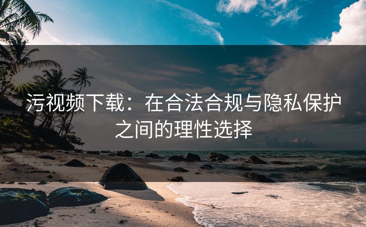 污视频下载：在合法合规与隐私保护之间的理性选择