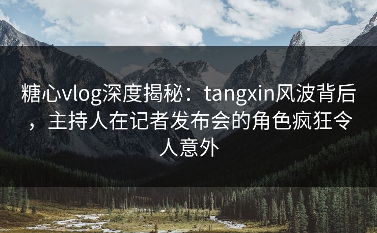 糖心vlog深度揭秘：tangxin风波背后，主持人在记者发布会的角色疯狂令人意外