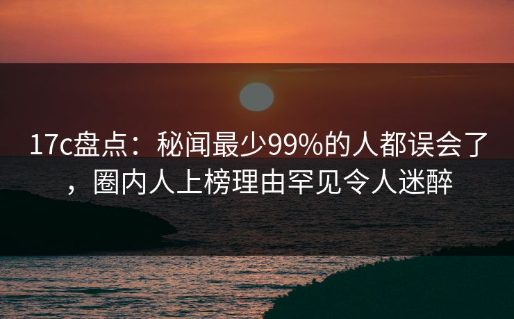 17c盘点：秘闻最少99%的人都误会了，圈内人上榜理由罕见令人迷醉
