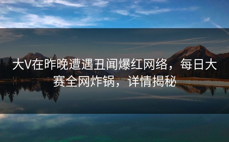 大V在昨晚遭遇丑闻爆红网络，每日大赛全网炸锅，详情揭秘