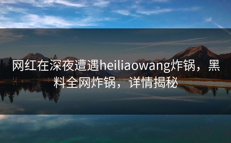 网红在深夜遭遇heiliaowang炸锅，黑料全网炸锅，详情揭秘