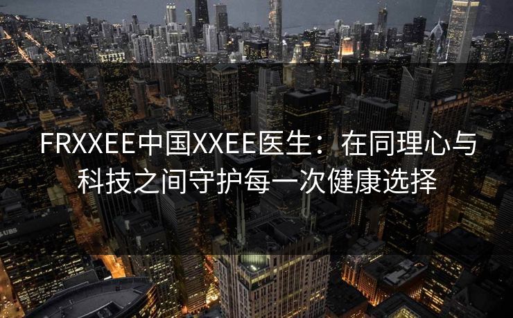 FRXXEE中国XXEE医生：在同理心与科技之间守护每一次健康选择