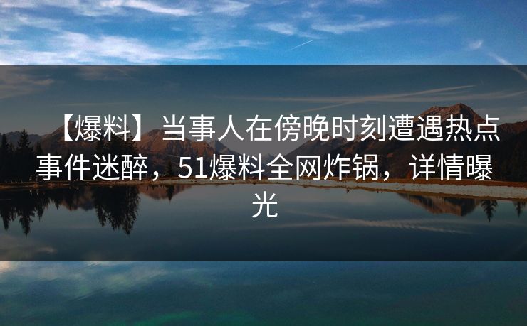 【爆料】当事人在傍晚时刻遭遇热点事件迷醉，51爆料全网炸锅，详情曝光