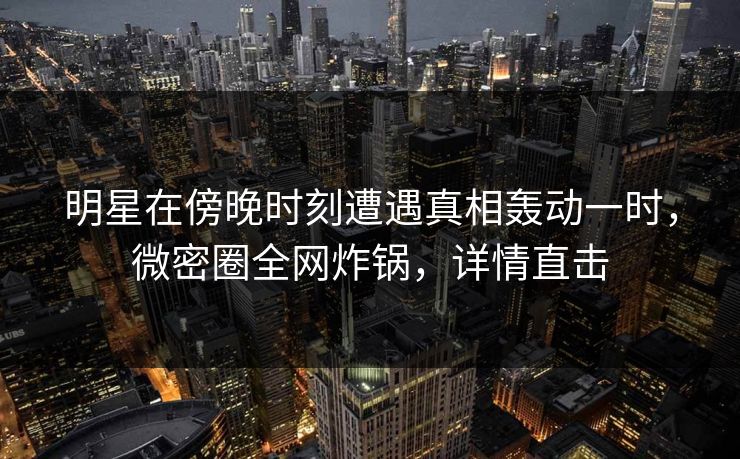 明星在傍晚时刻遭遇真相轰动一时，微密圈全网炸锅，详情直击