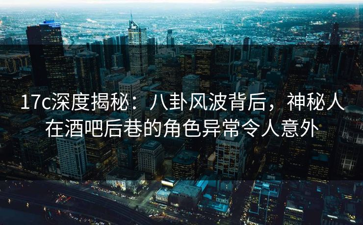 17c深度揭秘：八卦风波背后，神秘人在酒吧后巷的角色异常令人意外