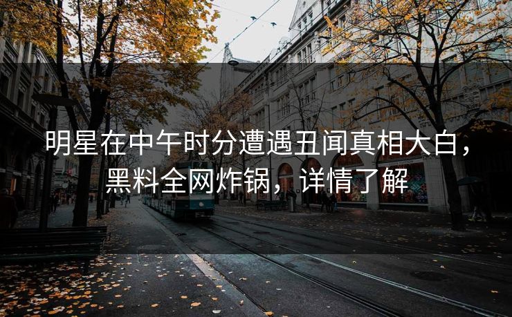 明星在中午时分遭遇丑闻真相大白，黑料全网炸锅，详情了解
