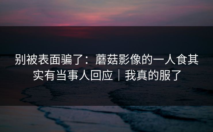 别被表面骗了：蘑菇影像的一人食其实有当事人回应｜我真的服了