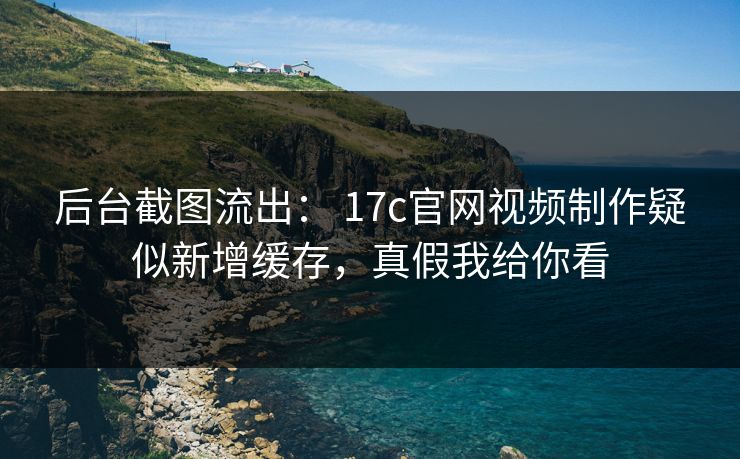 后台截图流出： 17c官网视频制作疑似新增缓存，真假我给你看