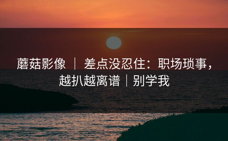 蘑菇影像 ｜ 差点没忍住：职场琐事，越扒越离谱｜别学我