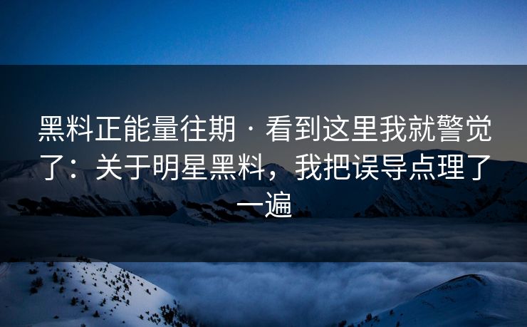 黑料正能量往期 · 看到这里我就警觉了：关于明星黑料，我把误导点理了一遍