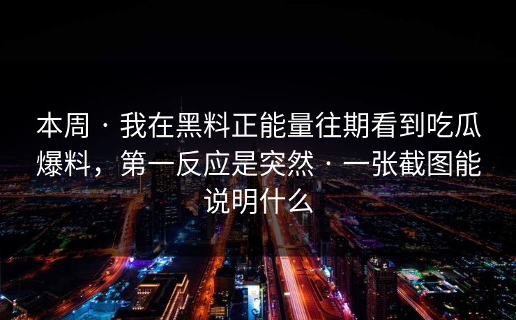 本周 · 我在黑料正能量往期看到吃瓜爆料，第一反应是突然 · 一张截图能说明什么