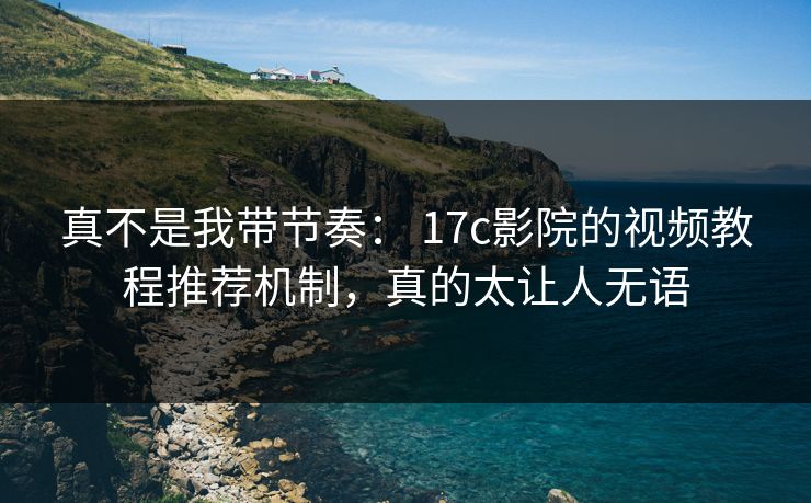 真不是我带节奏： 17c影院的视频教程推荐机制，真的太让人无语