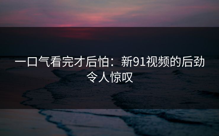 一口气看完才后怕：新91视频的后劲令人惊叹