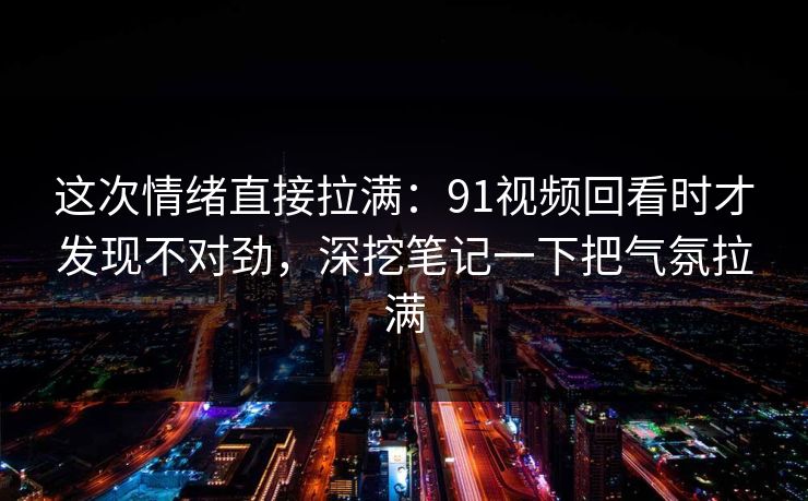 这次情绪直接拉满：91视频回看时才发现不对劲，深挖笔记一下把气氛拉满